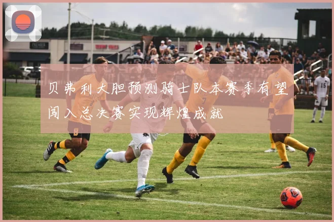 贝弗利大胆预测骑士队本赛季有望闯入总决赛实现辉煌成就