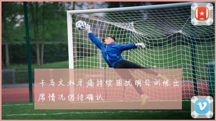 卡马文加牙痛持续困扰明日训练出席情况仍待确认
