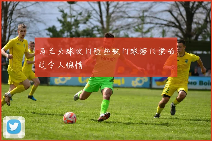 马兰头球攻门险些破门球擦门梁而过令人惋惜