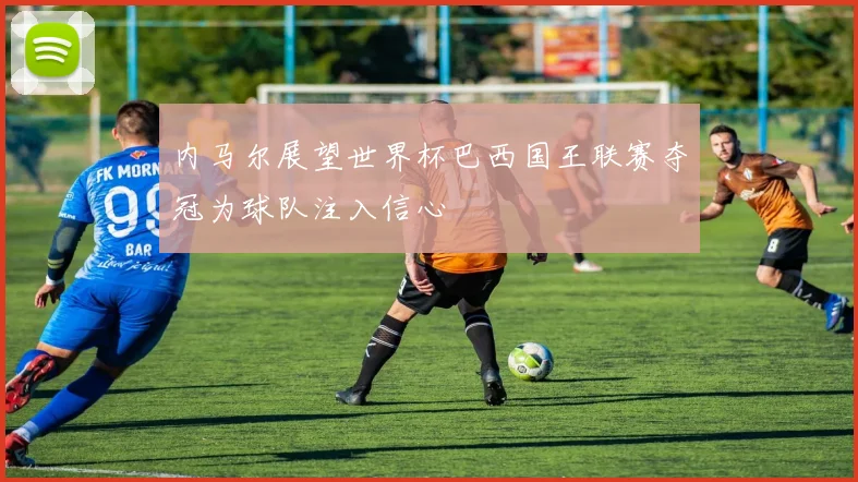 内马尔展望世界杯巴西国王联赛夺冠为球队注入信心