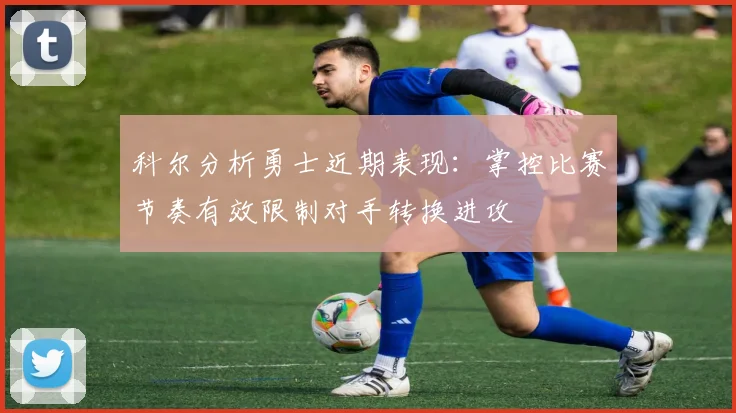 科尔分析勇士近期表现：掌控比赛节奏有效限制对手转换进攻