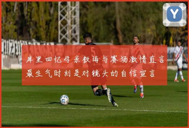 库里回忆母亲教诲与赛场激情直言最生气时刻是对镜头的自信宣言