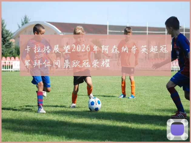 卡拉格展望2026年阿森纳夺英超冠军拜仁问鼎欧冠荣耀