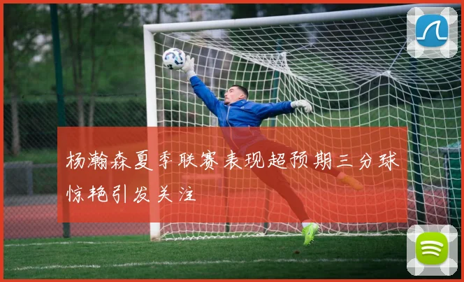 杨瀚森夏季联赛表现超预期三分球惊艳引发关注