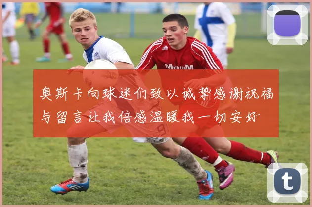 奥斯卡向球迷们致以诚挚感谢祝福与留言让我倍感温暖我一切安好