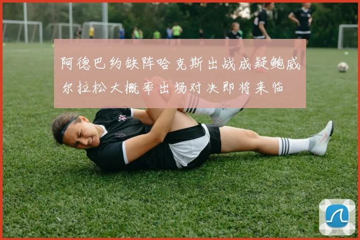 阿德巴约缺阵哈克斯出战成疑鲍威尔拉松大概率出场对决即将来临