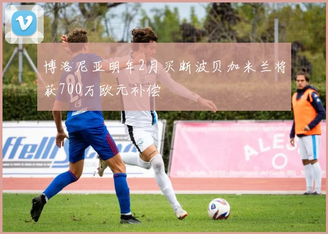 博洛尼亚明年2月买断波贝加米兰将获700万欧元补偿