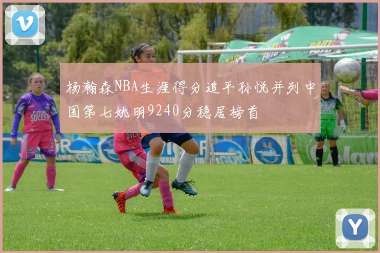 杨瀚森NBA生涯得分追平孙悦并列中国第七姚明9240分稳居榜首