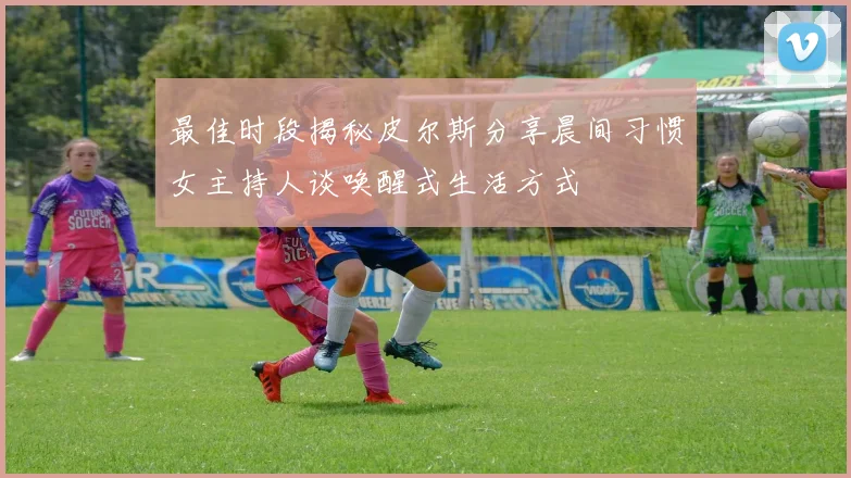 最佳时段揭秘皮尔斯分享晨间习惯女主持人谈唤醒式生活方式
