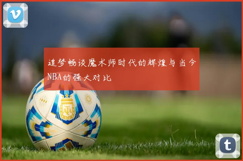追梦畅谈魔术师时代的辉煌与当今NBA的强大对比