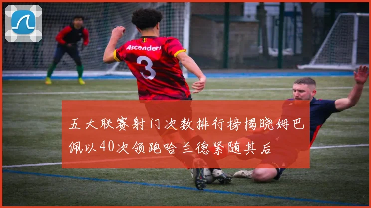 五大联赛射门次数排行榜揭晓姆巴佩以40次领跑哈兰德紧随其后
