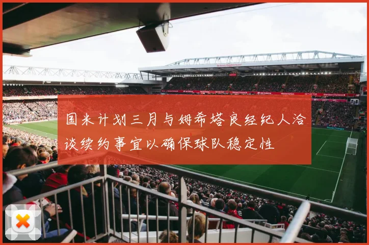 国米计划三月与姆希塔良经纪人洽谈续约事宜以确保球队稳定性